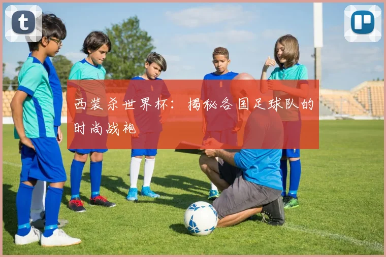 西装杀世界杯：揭秘各国足球队的时尚战袍
