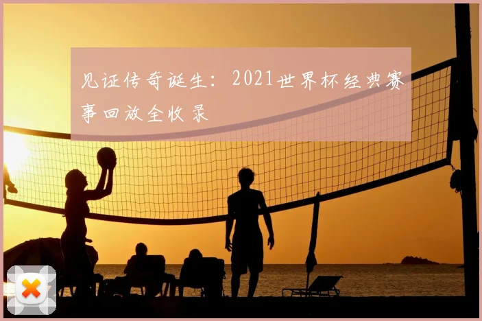 见证传奇诞生：2021世界杯经典赛事回放全收录