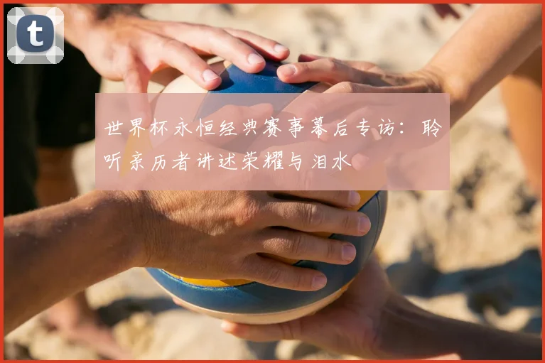 世界杯永恒经典赛事幕后专访：聆听亲历者讲述荣耀与泪水