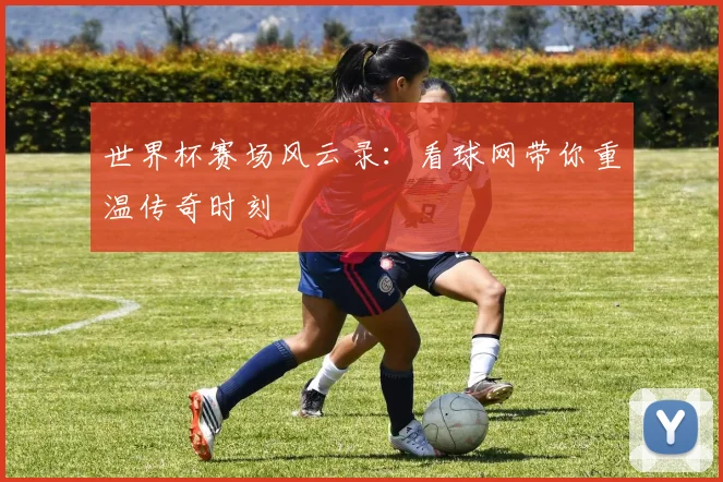 世界杯赛场风云录：看球网带你重温传奇时刻