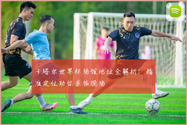 卡塔尔世界杯场馆地址全解析：精准定位助你亲临现场