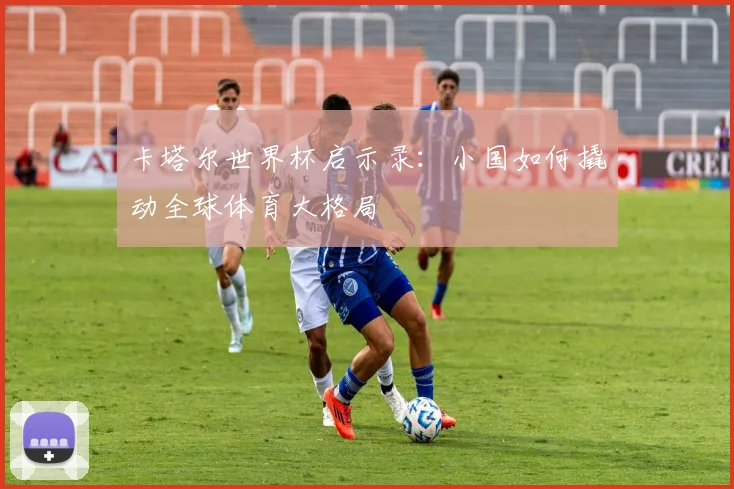 卡塔尔世界杯启示录：小国如何撬动全球体育大格局