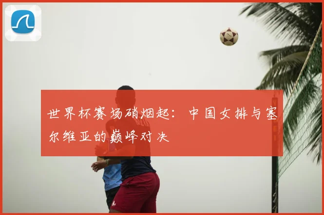 世界杯赛场硝烟起：中国女排与塞尔维亚的巅峰对决