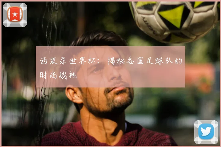 西装杀世界杯：揭秘各国足球队的时尚战袍