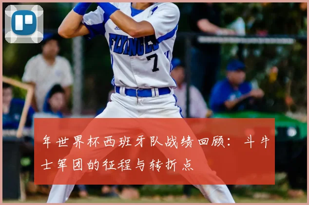 年世界杯西班牙队战绩回顾：斗牛士军团的征程与转折点