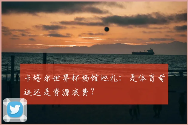 卡塔尔世界杯场馆巡礼：是体育奇迹还是资源浪费？