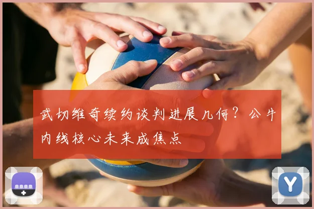 武切维奇续约谈判进展几何？公牛内线核心未来成焦点