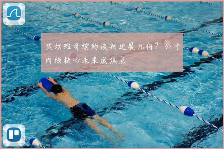 武切维奇续约谈判进展几何？公牛内线核心未来成焦点