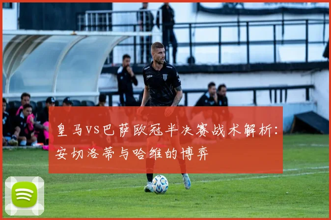 皇马vs巴萨欧冠半决赛战术解析：安切洛蒂与哈维的博弈