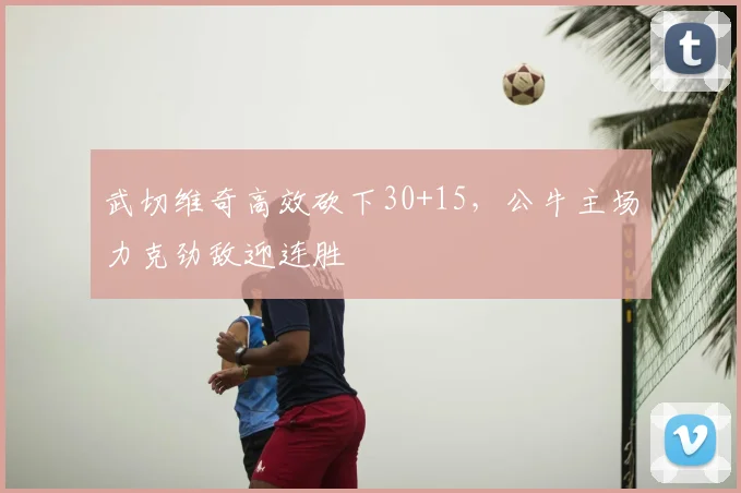 武切维奇高效砍下30+15，公牛主场力克劲敌迎连胜