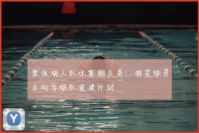 聚焦湖人队休赛期交易：明星球员去向与球队重建计划