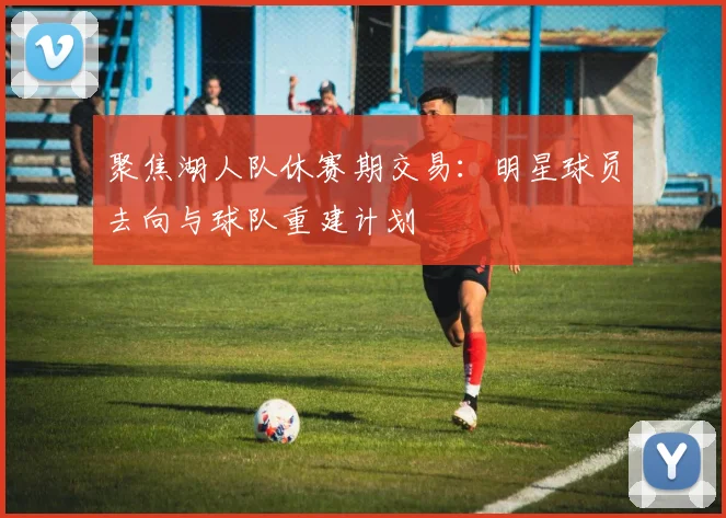 聚焦湖人队休赛期交易：明星球员去向与球队重建计划